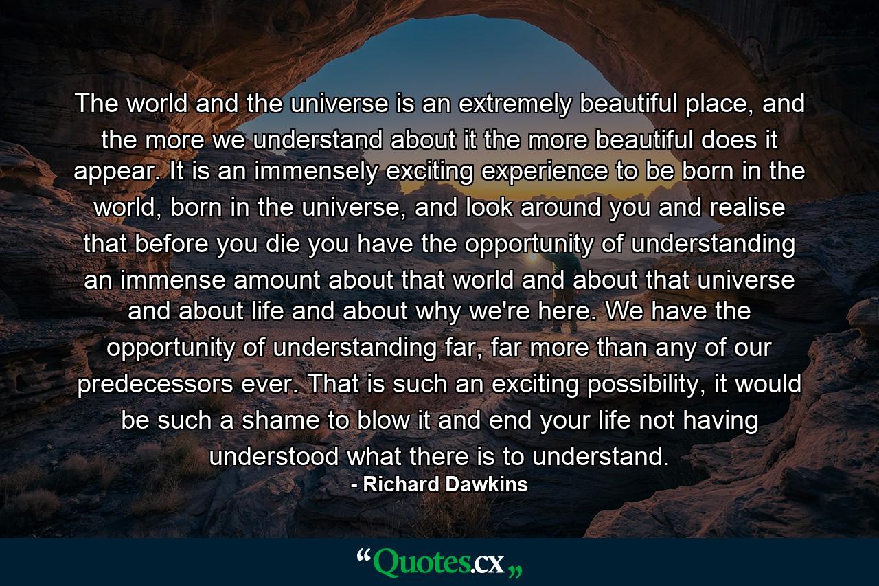 The world and the universe is an extremely beautiful place, and the more we understand about it the more beautiful does it appear. It is an immensely exciting experience to be born in the world, born in the universe, and look around you and realise that before you die you have the opportunity of understanding an immense amount about that world and about that universe and about life and about why we're here. We have the opportunity of understanding far, far more than any of our predecessors ever. That is such an exciting possibility, it would be such a shame to blow it and end your life not having understood what there is to understand. - Quote by Richard Dawkins