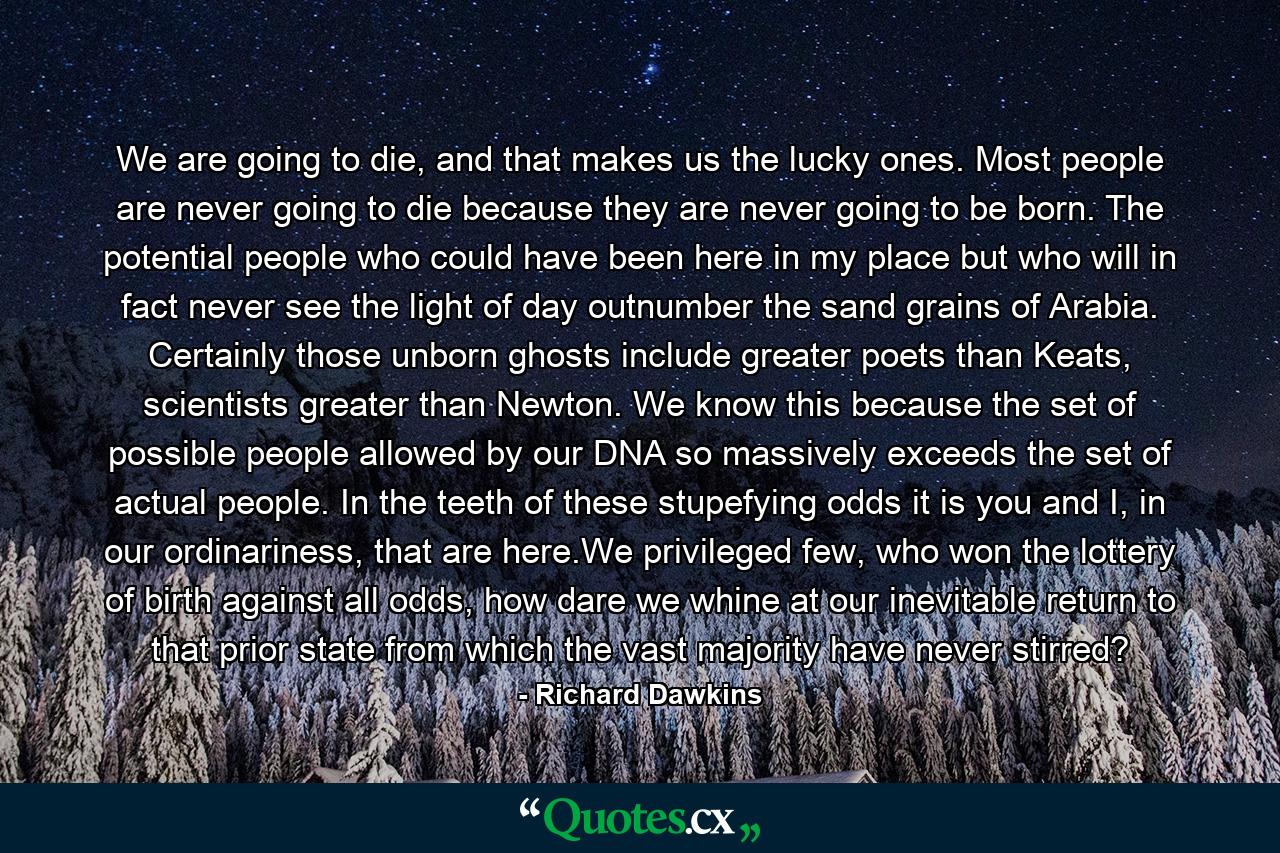 We are going to die, and that makes us the lucky ones. Most people are never going to die because they are never going to be born. The potential people who could have been here in my place but who will in fact never see the light of day outnumber the sand grains of Arabia. Certainly those unborn ghosts include greater poets than Keats, scientists greater than Newton. We know this because the set of possible people allowed by our DNA so massively exceeds the set of actual people. In the teeth of these stupefying odds it is you and I, in our ordinariness, that are here.We privileged few, who won the lottery of birth against all odds, how dare we whine at our inevitable return to that prior state from which the vast majority have never stirred? - Quote by Richard Dawkins