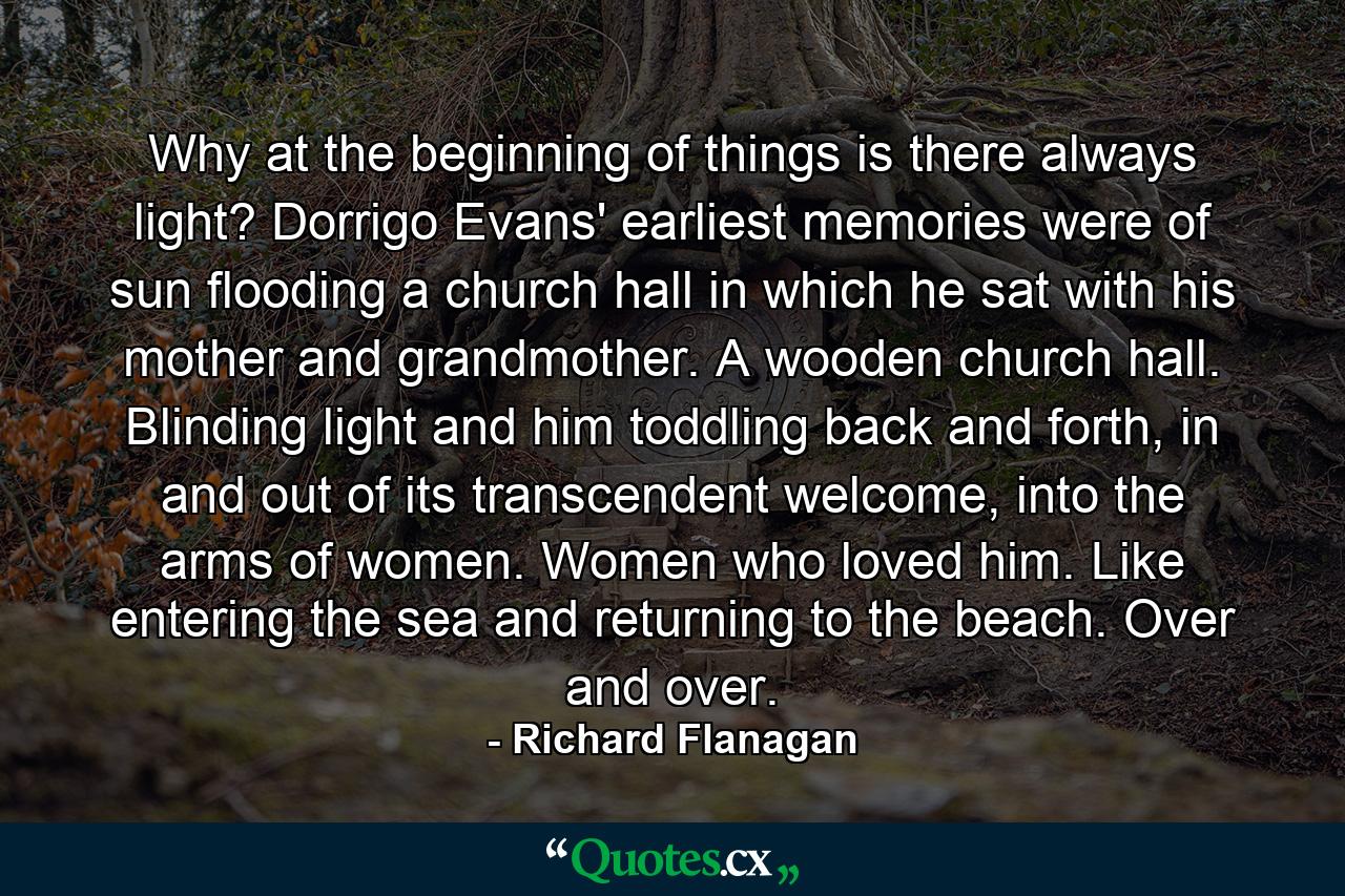 Why at the beginning of things is there always light? Dorrigo Evans' earliest memories were of sun flooding a church hall in which he sat with his mother and grandmother. A wooden church hall. Blinding light and him toddling back and forth, in and out of its transcendent welcome, into the arms of women. Women who loved him. Like entering the sea and returning to the beach. Over and over. - Quote by Richard Flanagan