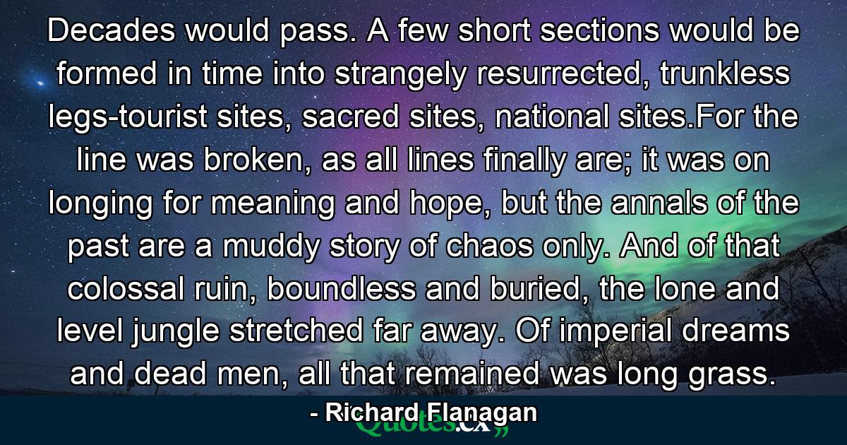 Decades would pass. A few short sections would be formed in time into strangely resurrected, trunkless legs-tourist sites, sacred sites, national sites.For the line was broken, as all lines finally are; it was on longing for meaning and hope, but the annals of the past are a muddy story of chaos only. And of that colossal ruin, boundless and buried, the lone and level jungle stretched far away. Of imperial dreams and dead men, all that remained was long grass. - Quote by Richard Flanagan