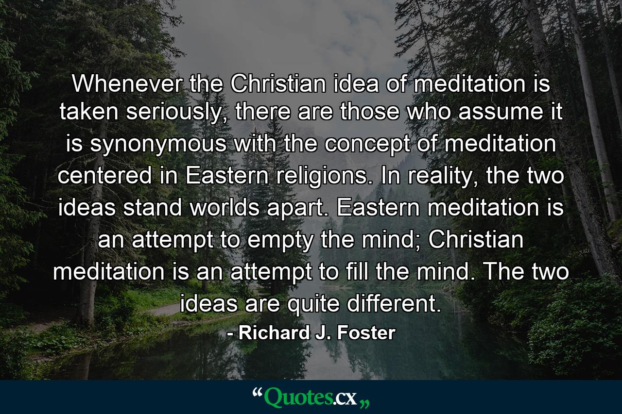 Whenever the Christian idea of meditation is taken seriously, there are those who assume it is synonymous with the concept of meditation centered in Eastern religions. In reality, the two ideas stand worlds apart. Eastern meditation is an attempt to empty the mind; Christian meditation is an attempt to fill the mind. The two ideas are quite different. - Quote by Richard J. Foster