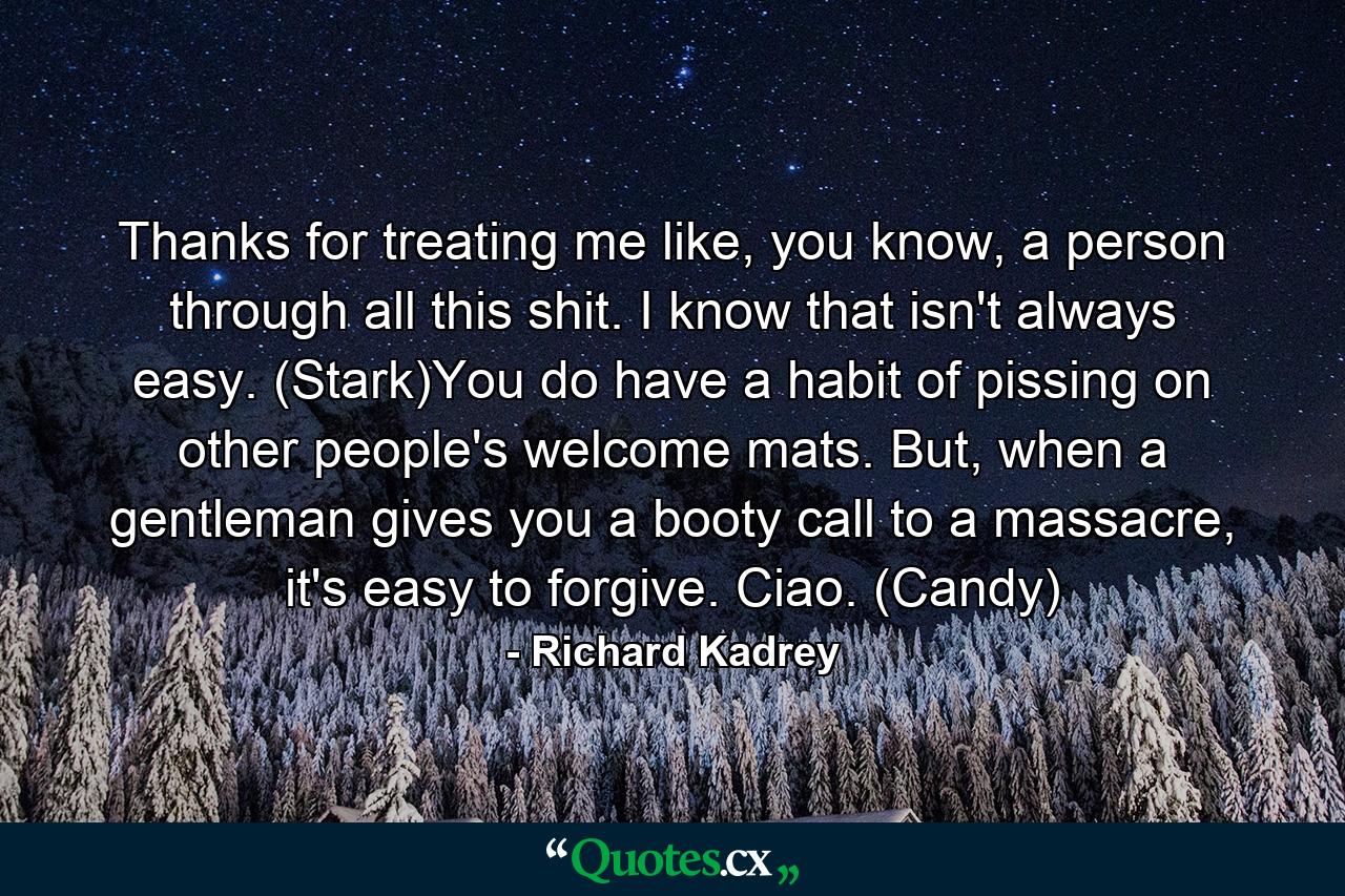 Thanks for treating me like, you know, a person through all this shit. I know that isn't always easy. (Stark)You do have a habit of pissing on other people's welcome mats. But, when a gentleman gives you a booty call to a massacre, it's easy to forgive. Ciao. (Candy) - Quote by Richard Kadrey