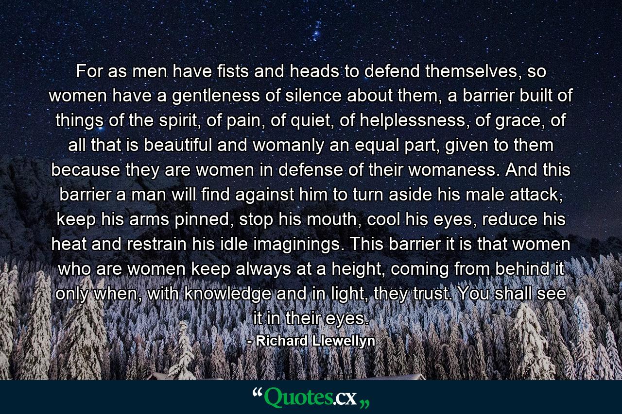 For as men have fists and heads to defend themselves, so women have a gentleness of silence about them, a barrier built of things of the spirit, of pain, of quiet, of helplessness, of grace, of all that is beautiful and womanly an equal part, given to them because they are women in defense of their womaness. And this barrier a man will find against him to turn aside his male attack, keep his arms pinned, stop his mouth, cool his eyes, reduce his heat and restrain his idle imaginings. This barrier it is that women who are women keep always at a height, coming from behind it only when, with knowledge and in light, they trust. You shall see it in their eyes. - Quote by Richard Llewellyn