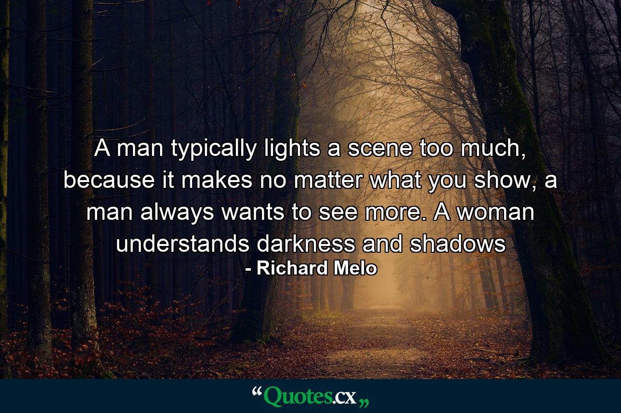 A man typically lights a scene too much, because it makes no matter what you show, a man always wants to see more. A woman understands darkness and shadows - Quote by Richard Melo