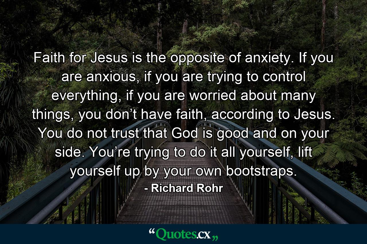 Faith for Jesus is the opposite of anxiety. If you are anxious, if you are trying to control everything, if you are worried about many things, you don’t have faith, according to Jesus. You do not trust that God is good and on your side. You’re trying to do it all yourself, lift yourself up by your own bootstraps. - Quote by Richard Rohr