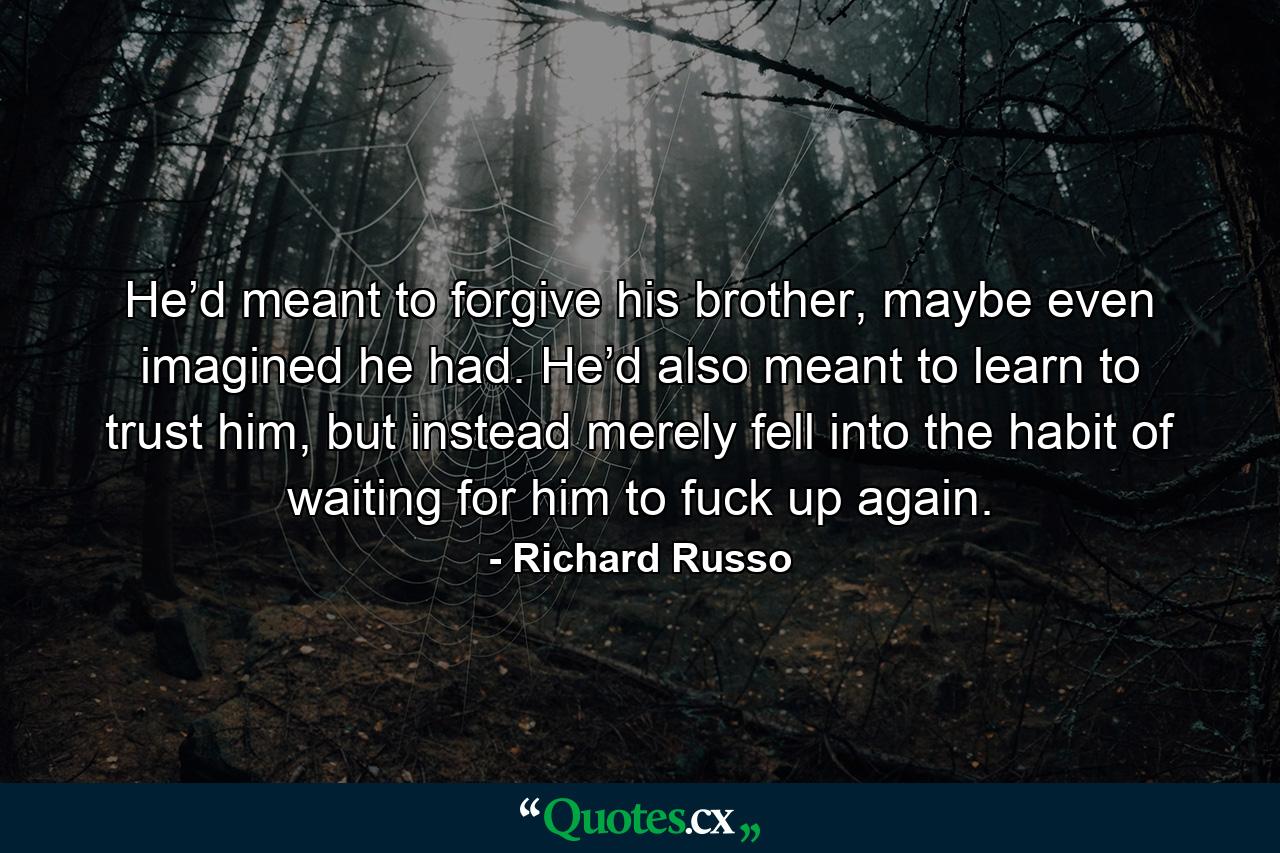 He’d meant to forgive his brother, maybe even imagined he had. He’d also meant to learn to trust him, but instead merely fell into the habit of waiting for him to fuck up again. - Quote by Richard Russo