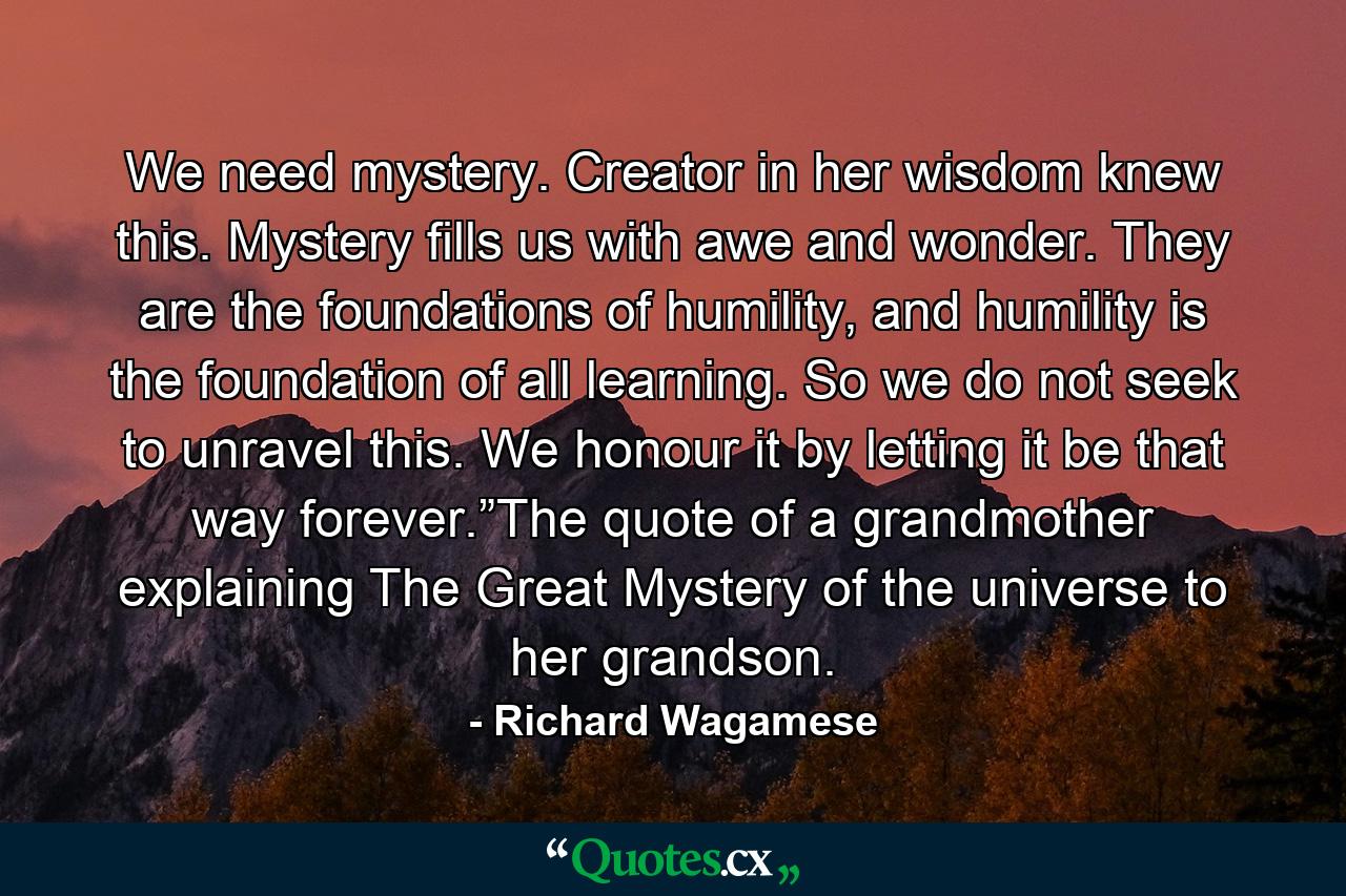 We need mystery. Creator in her wisdom knew this. Mystery fills us with awe and wonder. They are the foundations of humility, and humility is the foundation of all learning. So we do not seek to unravel this. We honour it by letting it be that way forever.”The quote of a grandmother explaining The Great Mystery of the universe to her grandson. - Quote by Richard Wagamese