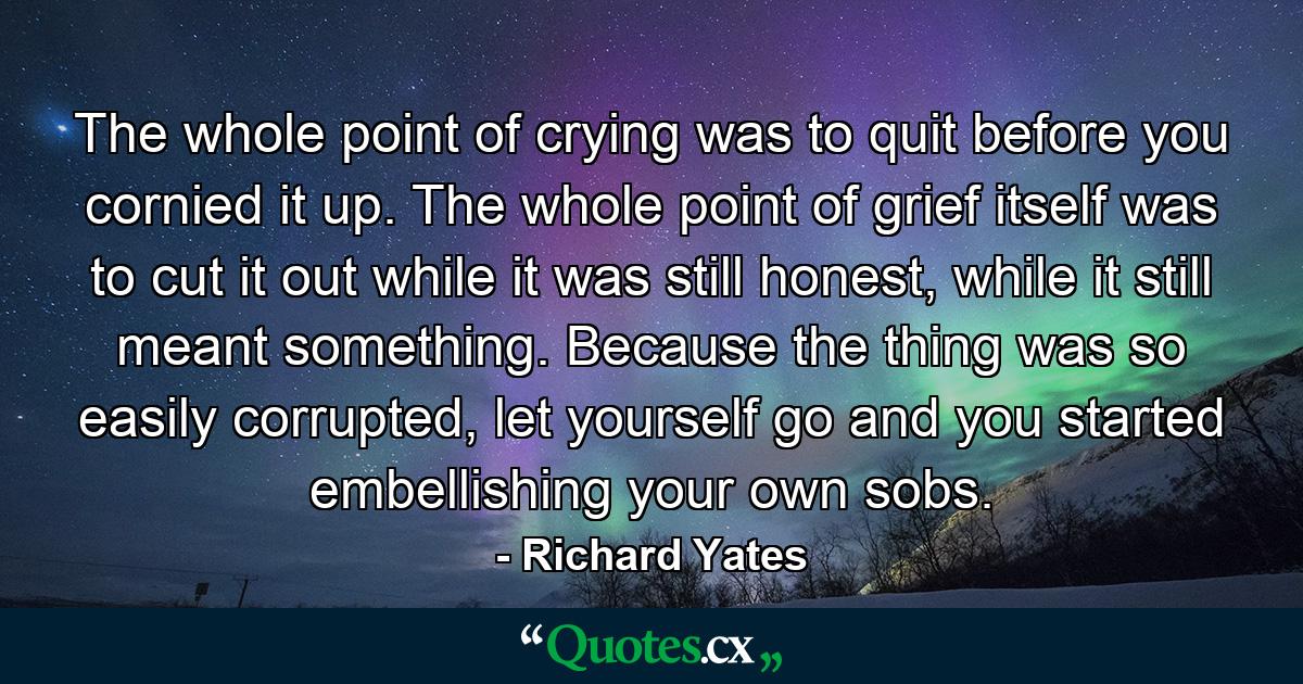 The whole point of crying was to quit before you cornied it up. The whole point of grief itself was to cut it out while it was still honest, while it still meant something. Because the thing was so easily corrupted, let yourself go and you started embellishing your own sobs. - Quote by Richard Yates