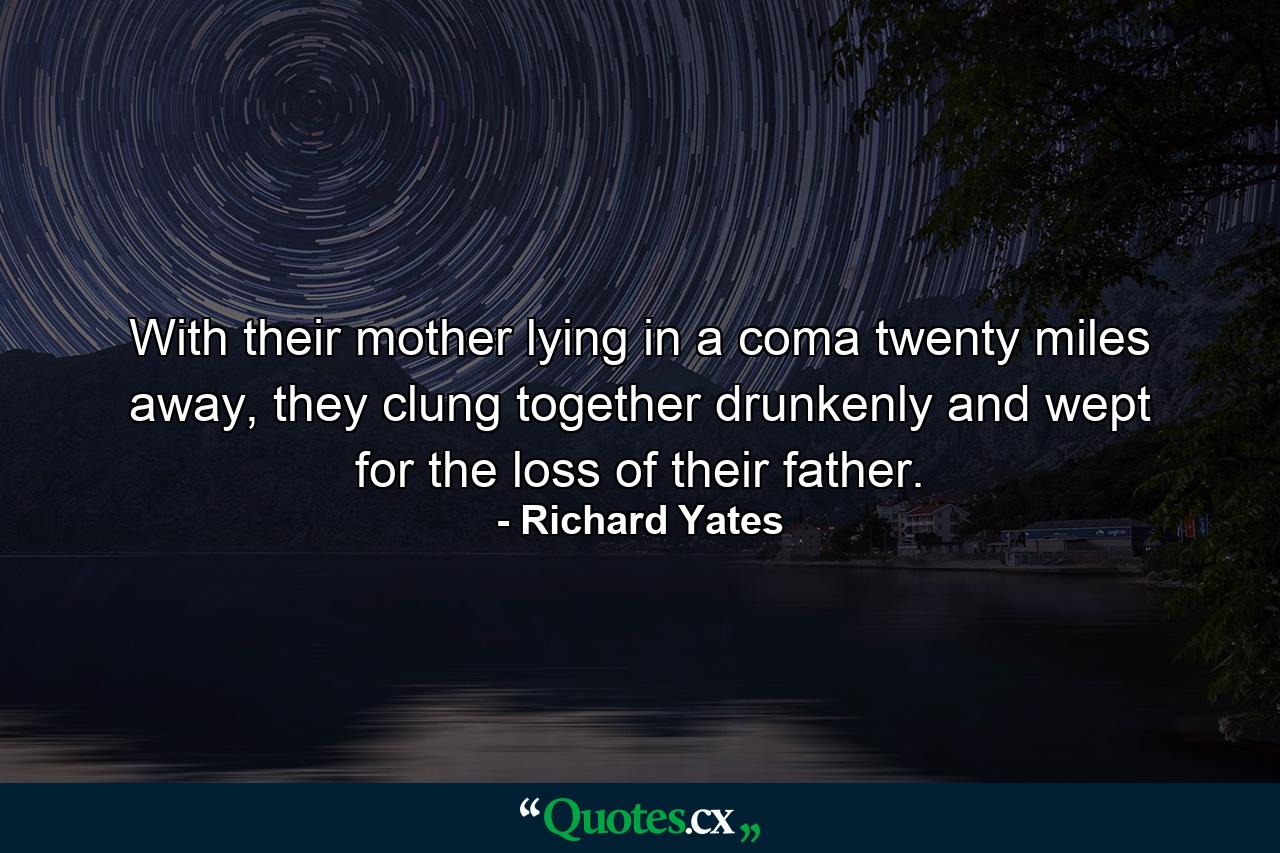 With their mother lying in a coma twenty miles away, they clung together drunkenly and wept for the loss of their father. - Quote by Richard Yates