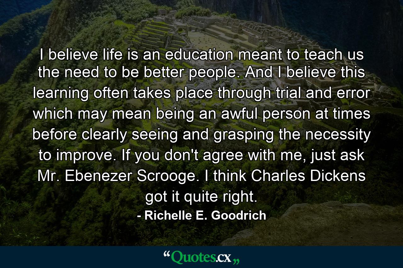 I believe life is an education meant to teach us the need to be better people.  And I believe this learning often takes place through trial and error which may mean being an awful person at times before clearly seeing and grasping the necessity to improve. If you don't agree with me, just ask Mr. Ebenezer Scrooge.  I think Charles Dickens got it quite right. - Quote by Richelle E. Goodrich