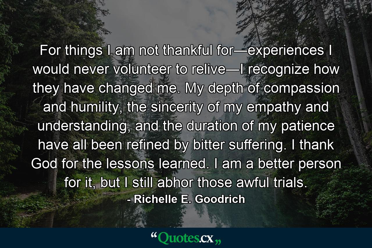 For things I am not thankful for―experiences I would never volunteer to relive―I recognize how they have changed me. My depth of compassion and humility, the sincerity of my empathy and understanding, and the duration of my patience have all been refined by bitter suffering. I thank God for the lessons learned. I am a better person for it, but I still abhor those awful trials. - Quote by Richelle E. Goodrich