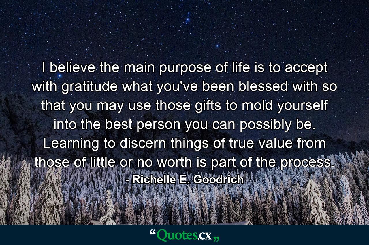 I believe the main purpose of life is to accept with gratitude what you've been blessed with so that you may use those gifts to mold yourself into the best person you can possibly be. Learning to discern things of true value from those of little or no worth is part of the process. - Quote by Richelle E. Goodrich