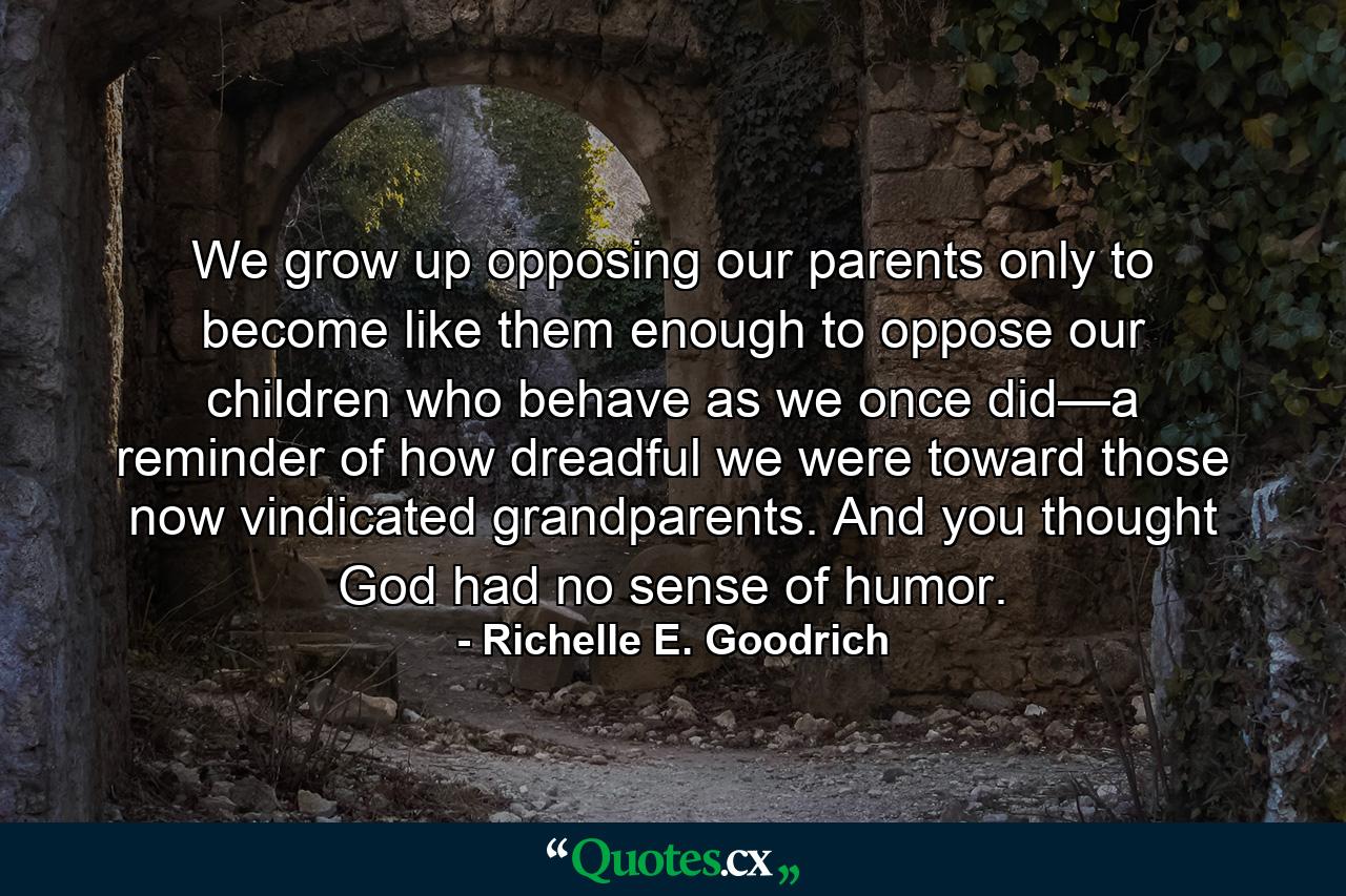 We grow up opposing our parents only to become like them enough to oppose our children who behave as we once did—a reminder of how dreadful we were toward those now vindicated grandparents. And you thought God had no sense of humor. - Quote by Richelle E. Goodrich