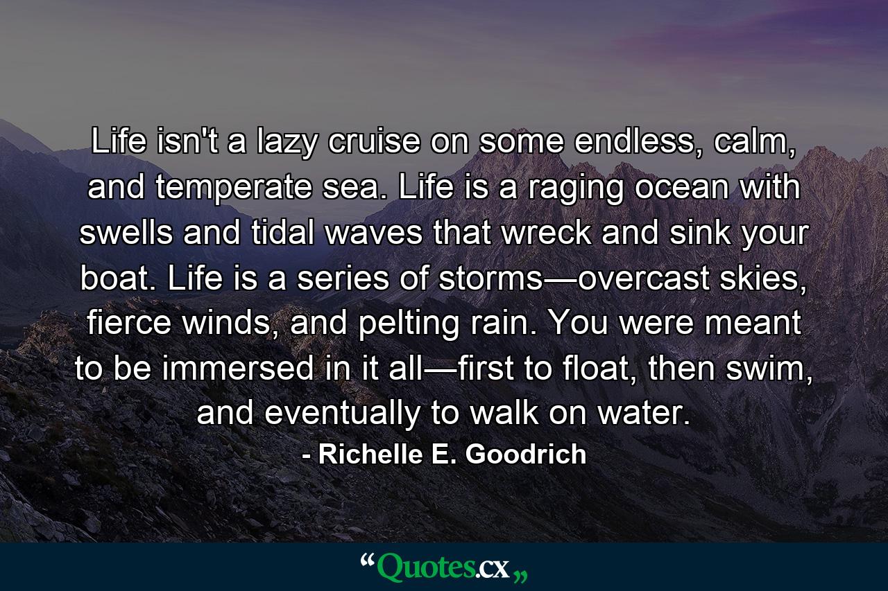 Life isn't a lazy cruise on some endless, calm, and temperate sea. Life is a raging ocean with swells and tidal waves that wreck and sink your boat. Life is a series of storms―overcast skies, fierce winds, and pelting rain. You were meant to be immersed in it all―first to float, then swim, and eventually to walk on water. - Quote by Richelle E. Goodrich