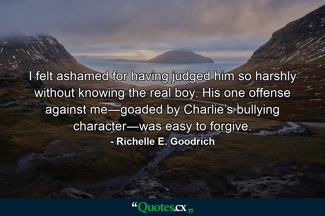 I felt ashamed for having judged him so harshly without knowing the real boy. His one offense against me―goaded by Charlie’s bullying character―was easy to forgive. - Quote by Richelle E. Goodrich