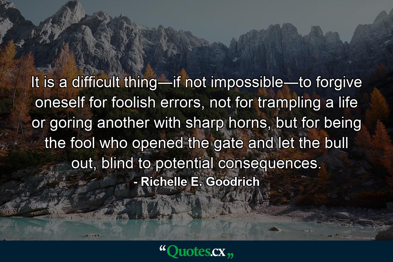 It is a difficult thing―if not impossible―to forgive oneself for foolish errors, not for trampling a life or goring another with sharp horns, but for being the fool who opened the gate and let the bull out, blind to potential consequences. - Quote by Richelle E. Goodrich