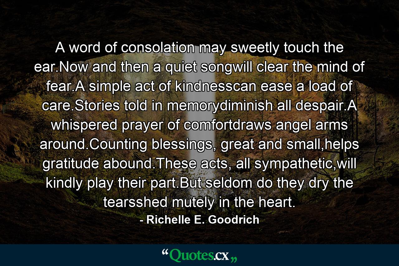 A word of consolation may sweetly touch the ear.Now and then a quiet songwill clear the mind of fear.A simple act of kindnesscan ease a load of care.Stories told in memorydiminish all despair.A whispered prayer of comfortdraws angel arms around.Counting blessings, great and small,helps gratitude abound.These acts, all sympathetic,will kindly play their part.But seldom do they dry the tearsshed mutely in the heart. - Quote by Richelle E. Goodrich