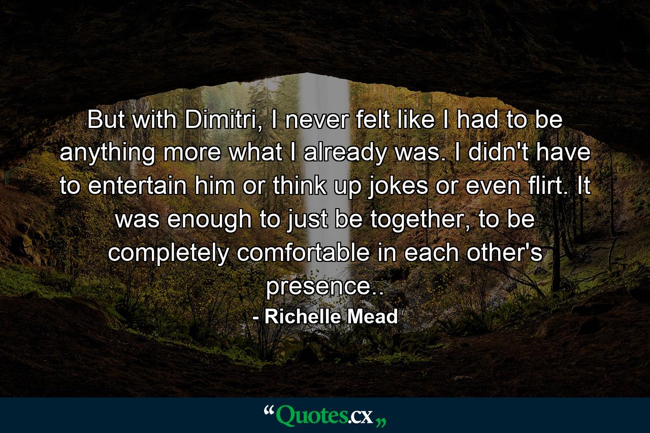 But with Dimitri, I never felt like I had to be anything more what I already was. I didn't have to entertain him or think up jokes or even flirt. It was enough to just be together, to be completely comfortable in each other's presence.. - Quote by Richelle Mead