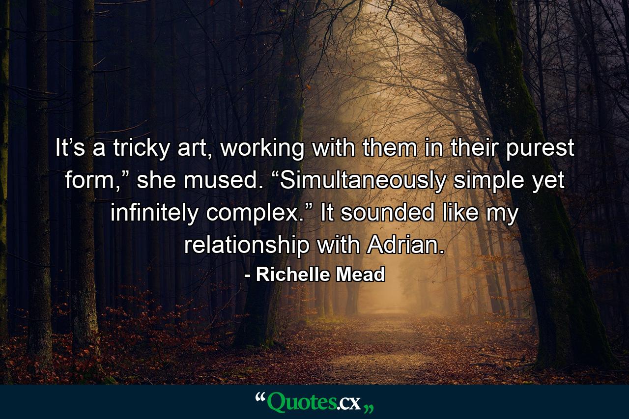 It’s a tricky art, working with them in their purest form,” she mused. “Simultaneously simple yet infinitely complex.” It sounded like my relationship with Adrian. - Quote by Richelle Mead