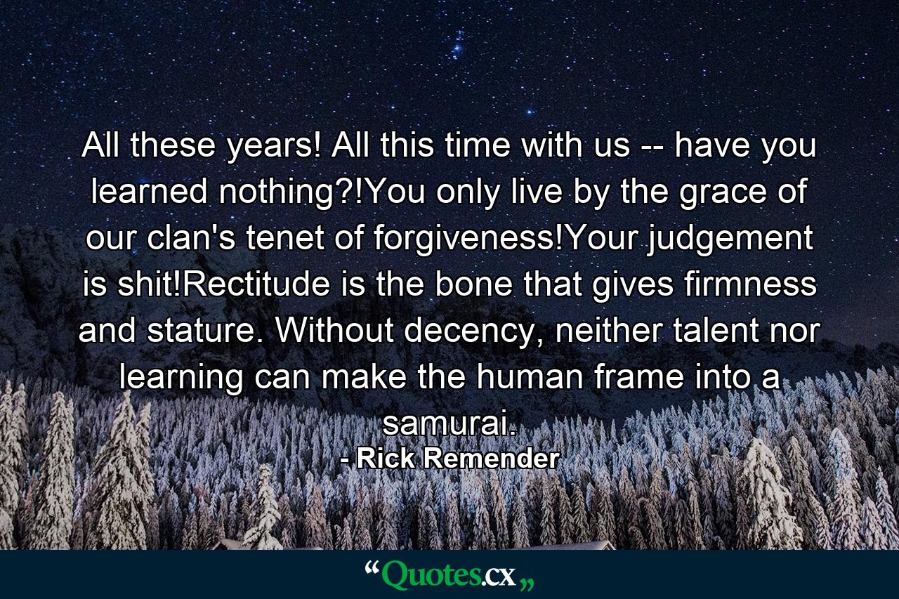 All these years! All this time with us -- have you learned nothing?!You only live by the grace of our clan's tenet of forgiveness!Your judgement is shit!Rectitude is the bone that gives firmness and stature. Without decency, neither talent nor learning can make the human frame into a samurai. - Quote by Rick Remender