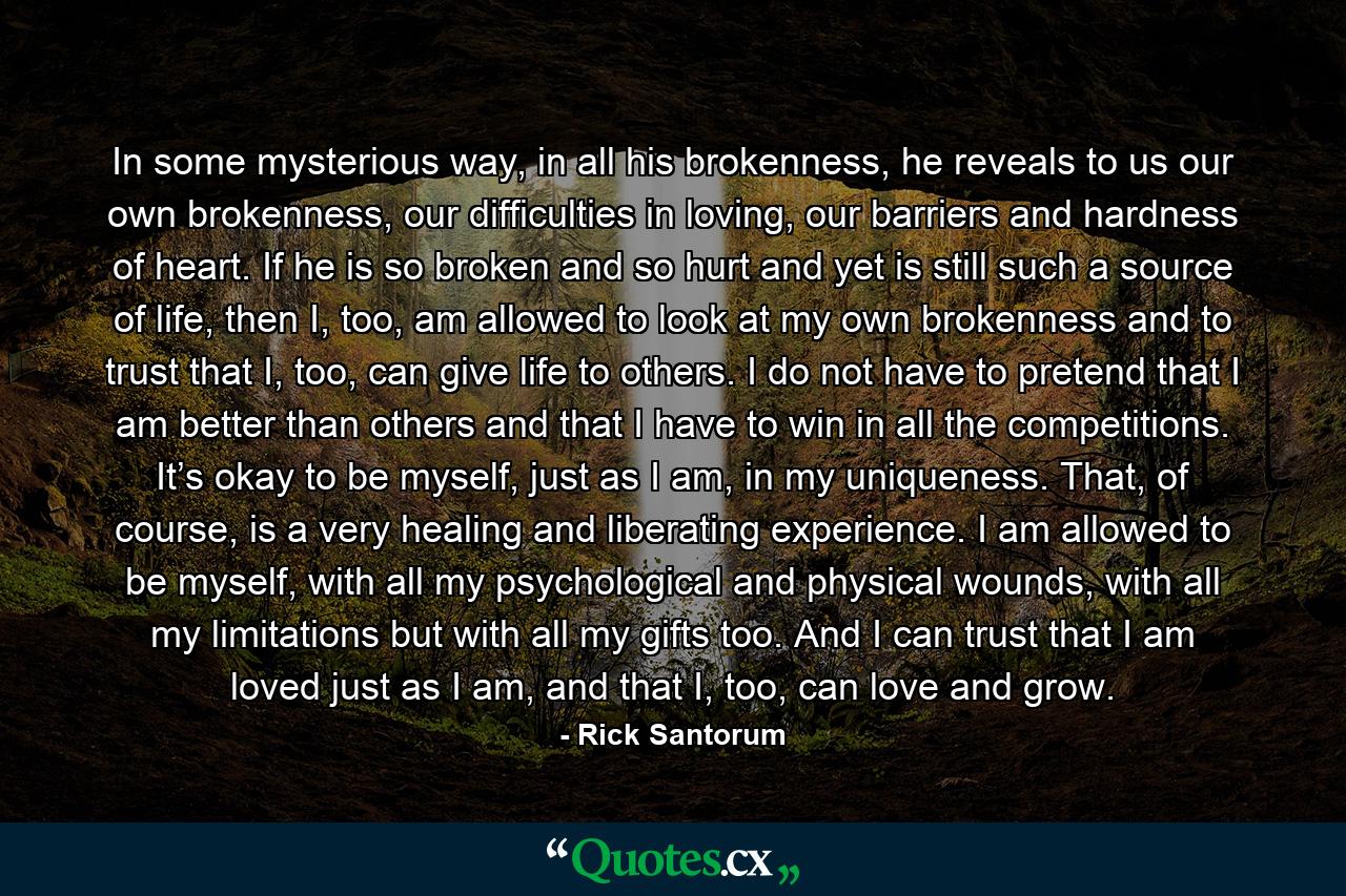 In some mysterious way, in all his brokenness, he reveals to us our own brokenness, our difficulties in loving, our barriers and hardness of heart. If he is so broken and so hurt and yet is still such a source of life, then I, too, am allowed to look at my own brokenness and to trust that I, too, can give life to others. I do not have to pretend that I am better than others and that I have to win in all the competitions. It’s okay to be myself, just as I am, in my uniqueness. That, of course, is a very healing and liberating experience. I am allowed to be myself, with all my psychological and physical wounds, with all my limitations but with all my gifts too. And I can trust that I am loved just as I am, and that I, too, can love and grow. - Quote by Rick Santorum