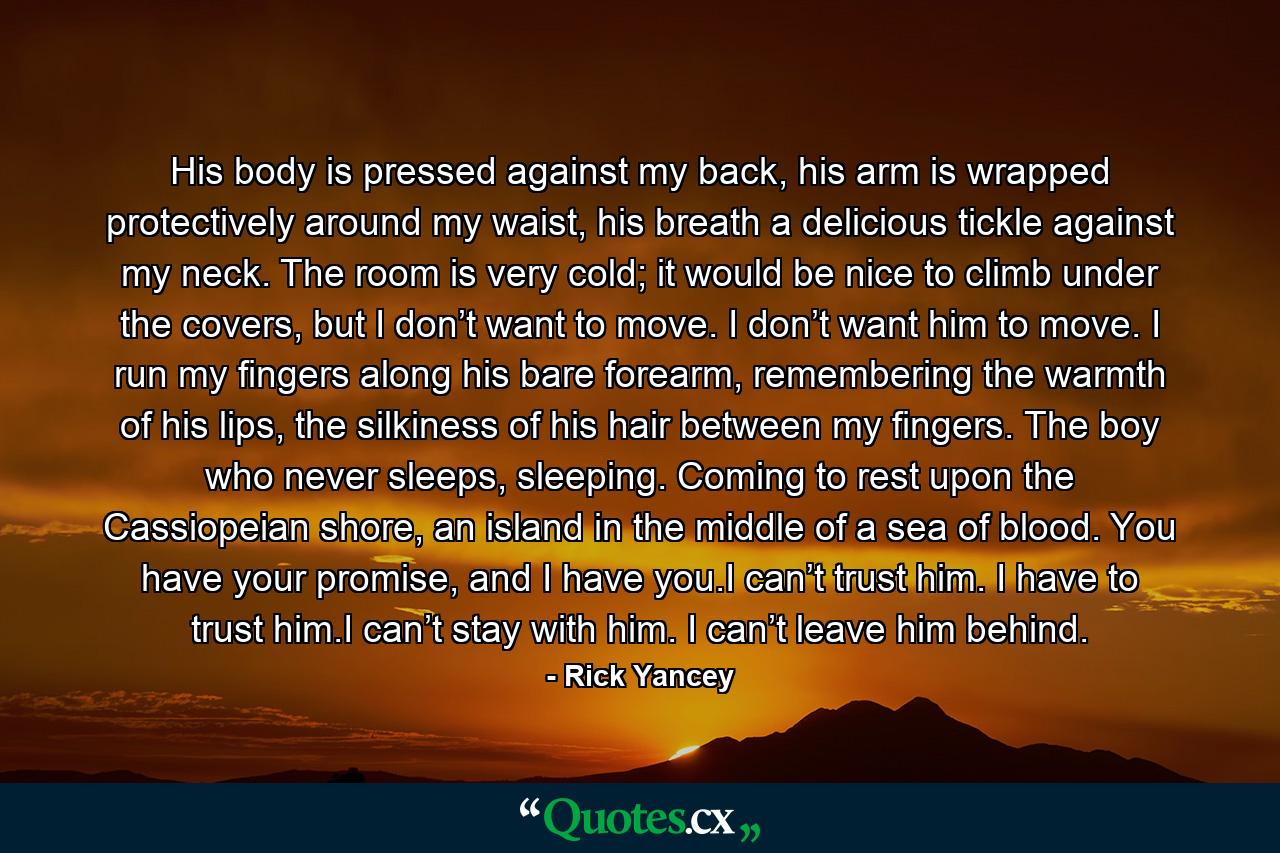 His body is pressed against my back, his arm is wrapped protectively around my waist, his breath a delicious tickle against my neck. The room is very cold; it would be nice to climb under the covers, but I don’t want to move. I don’t want him to move. I run my fingers along his bare forearm, remembering the warmth of his lips, the silkiness of his hair between my fingers. The boy who never sleeps, sleeping. Coming to rest upon the Cassiopeian shore, an island in the middle of a sea of blood. You have your promise, and I have you.I can’t trust him. I have to trust him.I can’t stay with him. I can’t leave him behind. - Quote by Rick Yancey