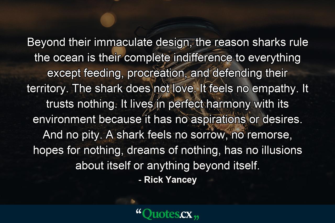 Beyond their immaculate design, the reason sharks rule the ocean is their complete indifference to everything except feeding, procreation, and defending their territory. The shark does not love. It feels no empathy. It trusts nothing. It lives in perfect harmony with its environment because it has no aspirations or desires. And no pity. A shark feels no sorrow, no remorse, hopes for nothing, dreams of nothing, has no illusions about itself or anything beyond itself. - Quote by Rick Yancey