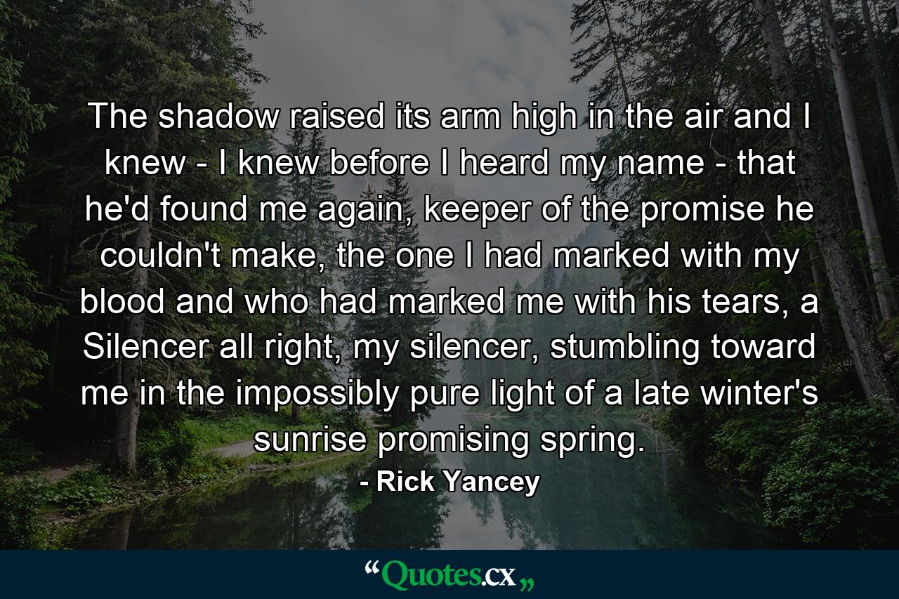 The shadow raised its arm high in the air and I knew - I knew before I heard my name - that he'd found me again, keeper of the promise he couldn't make, the one I had marked with my blood and who had marked me with his tears, a Silencer all right, my silencer, stumbling toward me in the impossibly pure light of a late winter's sunrise promising spring. - Quote by Rick Yancey