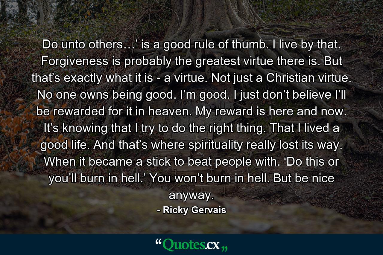 Do unto others…’ is a good rule of thumb. I live by that. Forgiveness is probably the greatest virtue there is. But that’s exactly what it is - a virtue. Not just a Christian virtue. No one owns being good. I’m good. I just don’t believe I’ll be rewarded for it in heaven. My reward is here and now. It’s knowing that I try to do the right thing. That I lived a good life. And that’s where spirituality really lost its way. When it became a stick to beat people with. ‘Do this or you’ll burn in hell.’ You won’t burn in hell. But be nice anyway. - Quote by Ricky Gervais