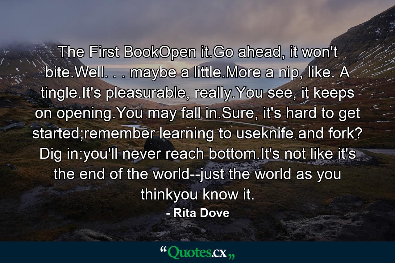 The First BookOpen it.Go ahead, it won't bite.Well. . . maybe a little.More a nip, like. A tingle.It's pleasurable, really.You see, it keeps on opening.You may fall in.Sure, it's hard to get started;remember learning to useknife and fork? Dig in:you'll never reach bottom.It's not like it's the end of the world--just the world as you thinkyou know it. - Quote by Rita Dove