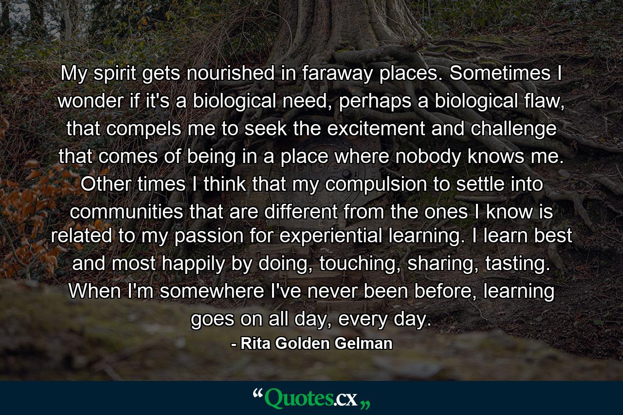 My spirit gets nourished in faraway places. Sometimes I wonder if it's a biological need, perhaps a biological flaw, that compels me to seek the excitement and challenge that comes of being in a place where nobody knows me. Other times I think that my compulsion to settle into communities that are different from the ones I know is related to my passion for experiential learning. I learn best and most happily by doing, touching, sharing, tasting. When I'm somewhere I've never been before, learning goes on all day, every day. - Quote by Rita Golden Gelman