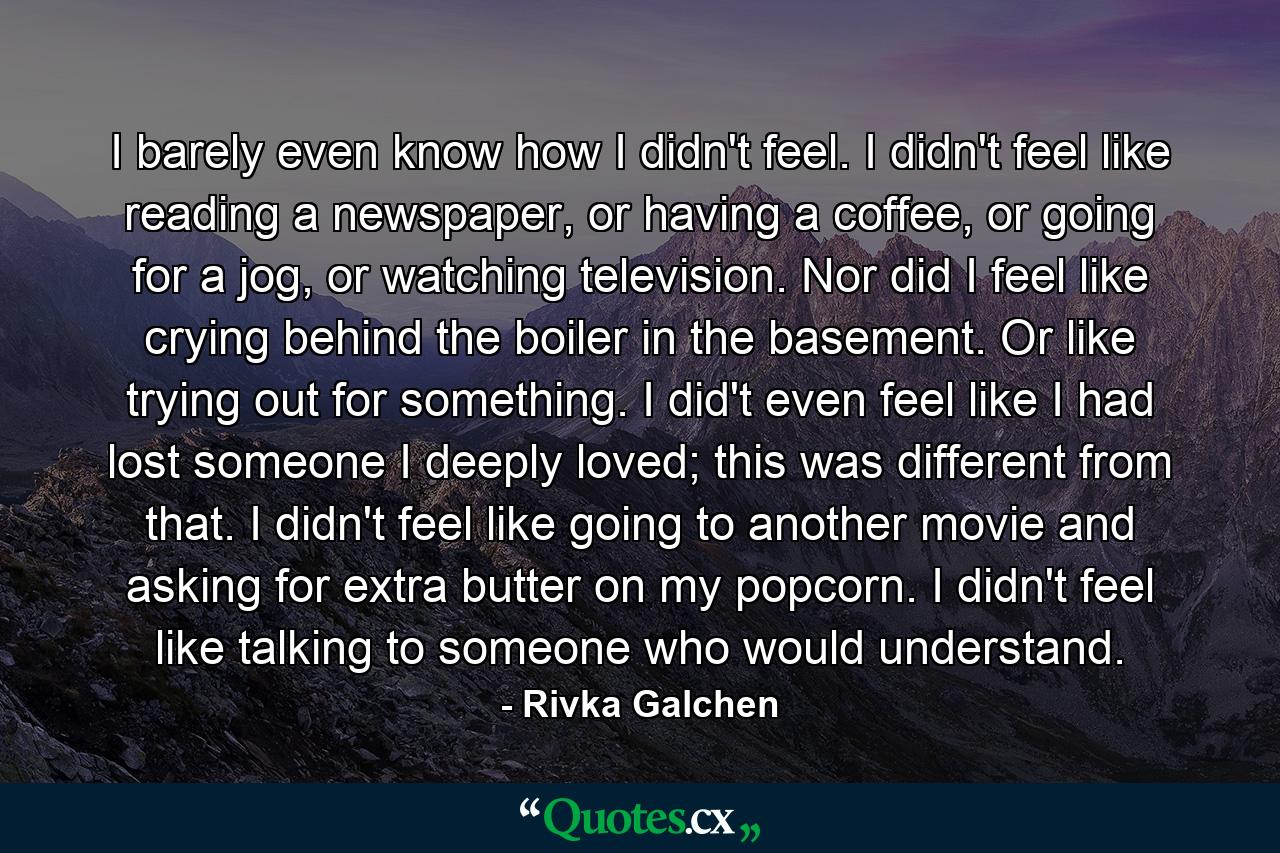 I barely even know how I didn't feel. I didn't feel like reading a newspaper, or having a coffee, or going for a jog, or watching television. Nor did I feel like crying behind the boiler in the basement. Or like trying out for something. I did't even feel like I had lost someone I deeply loved; this was different from that. I didn't feel like going to another movie and asking for extra butter on my popcorn. I didn't feel like talking to someone who would understand. - Quote by Rivka Galchen