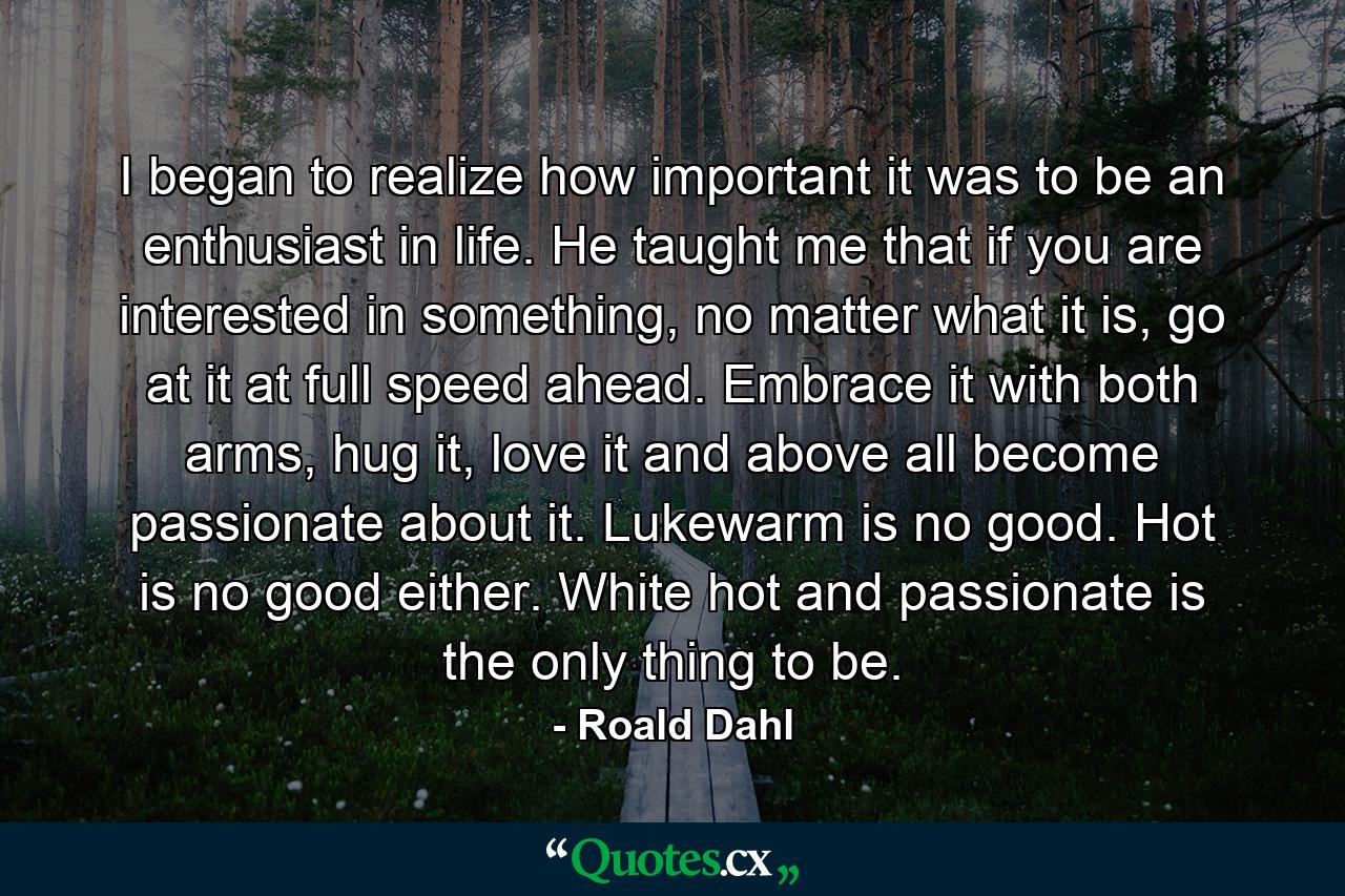 I began to realize how important it was to be an enthusiast in life. He taught me that if you are interested in something, no matter what it is, go at it at full speed ahead. Embrace it with both arms, hug it, love it and above all become passionate about it. Lukewarm is no good. Hot is no good either. White hot and passionate is the only thing to be. - Quote by Roald Dahl