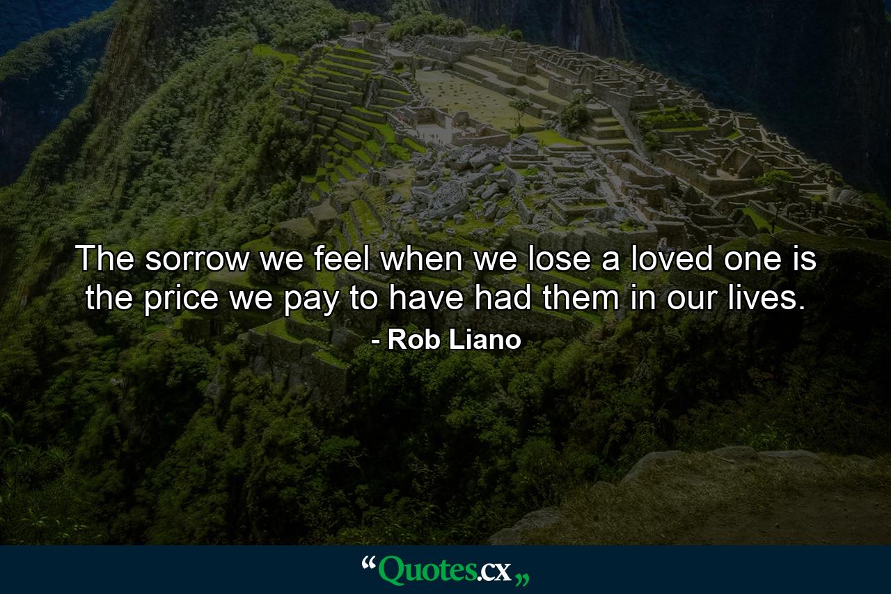 The sorrow we feel when we lose a loved one is the price we pay to have had them in our lives. - Quote by Rob Liano