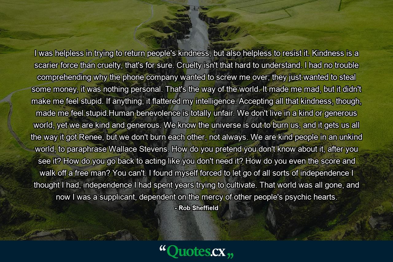 I was helpless in trying to return people's kindness, but also helpless to resist it. Kindness is a scarier force than cruelty, that's for sure. Cruelty isn't that hard to understand. I had no trouble comprehending why the phone company wanted to screw me over; they just wanted to steal some money, it was nothing personal. That's the way of the world. It made me mad, but it didn't make me feel stupid. If anything, it flattered my intelligence. Accepting all that kindness, though, made me feel stupid.Human benevolence is totally unfair. We don't live in a kind or generous world, yet we are kind and generous. We know the universe is out to burn us, and it gets us all the way it got Renee, but we don't burn each other, not always. We are kind people in an unkind world, to paraphrase Wallace Stevens. How do you pretend you don't know about it, after you see it? How do you go back to acting like you don't need it? How do you even the score and walk off a free man? You can't. I found myself forced to let go of all sorts of independence I thought I had, independence I had spent years trying to cultivate. That world was all gone, and now I was a supplicant, dependent on the mercy of other people's psychic hearts. - Quote by Rob Sheffield