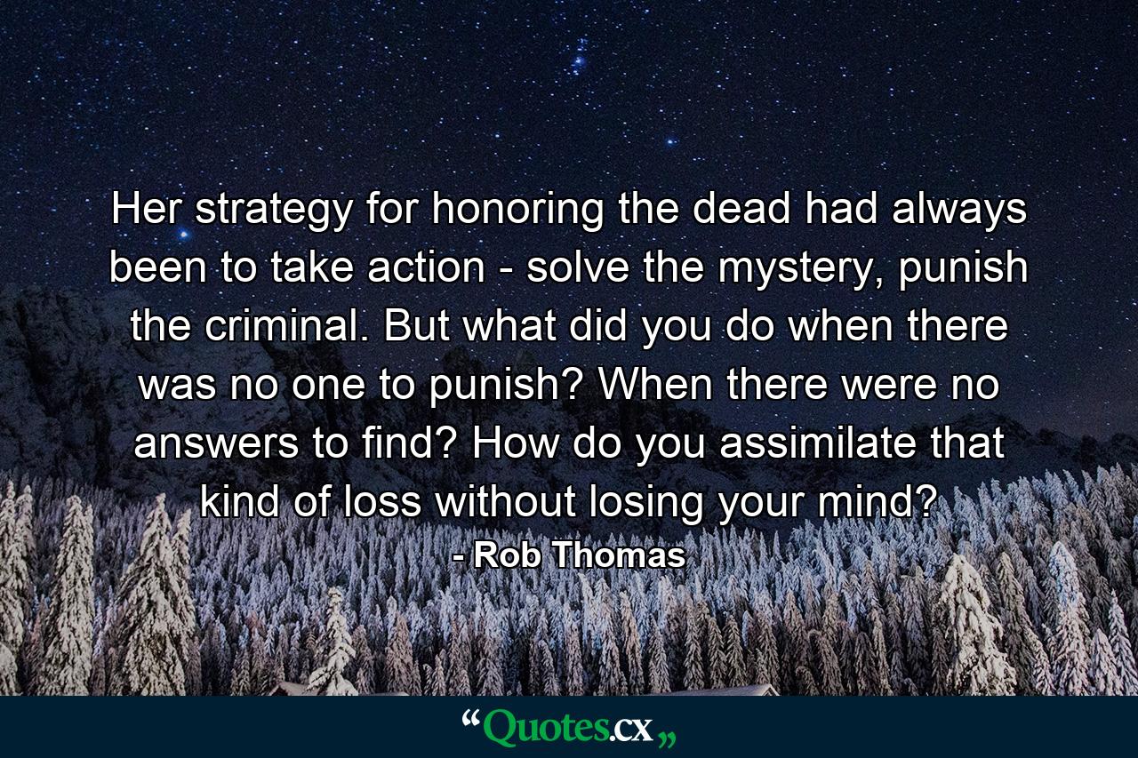 Her strategy for honoring the dead had always been to take action - solve the mystery, punish the criminal. But what did you do when there was no one to punish? When there were no answers to find? How do you assimilate that kind of loss without losing your mind? - Quote by Rob Thomas