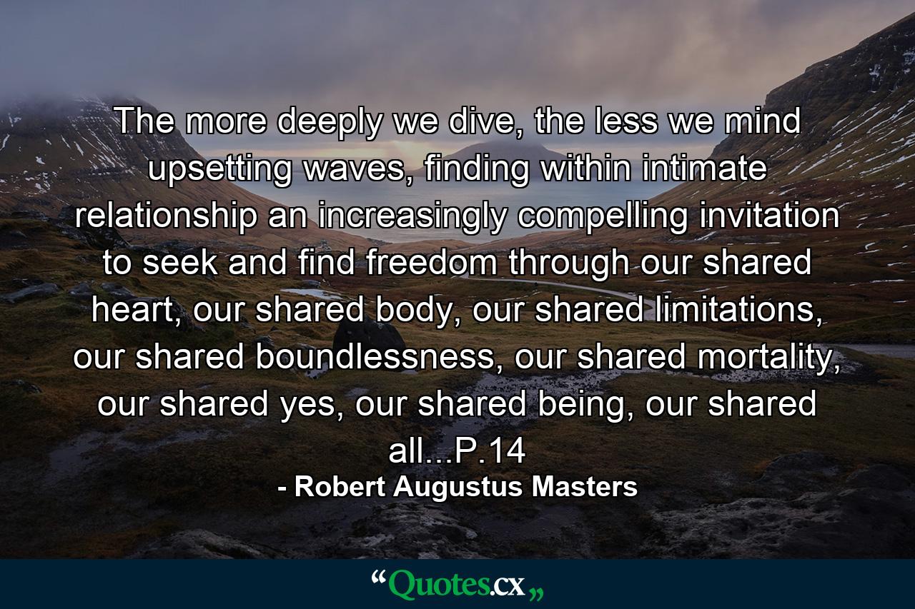 The more deeply we dive, the less we mind upsetting waves, finding within intimate relationship an increasingly compelling invitation to seek and find freedom through our shared heart, our shared body, our shared limitations, our shared boundlessness, our shared mortality, our shared yes, our shared being, our shared all...P.14 - Quote by Robert Augustus Masters