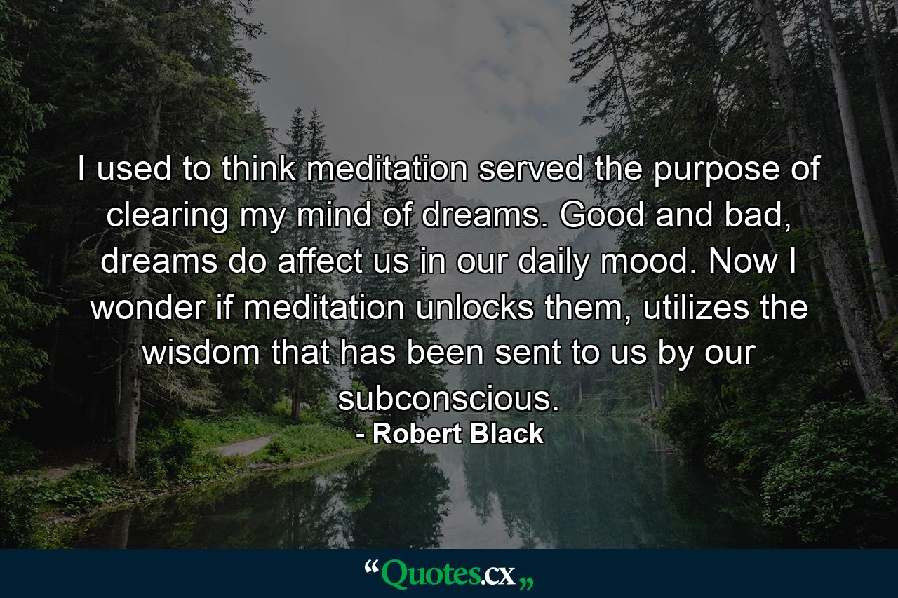 I used to think meditation served the purpose of clearing my mind of dreams. Good and bad, dreams do affect us in our daily mood. Now I wonder if meditation unlocks them, utilizes the wisdom that has been sent to us by our subconscious. - Quote by Robert Black