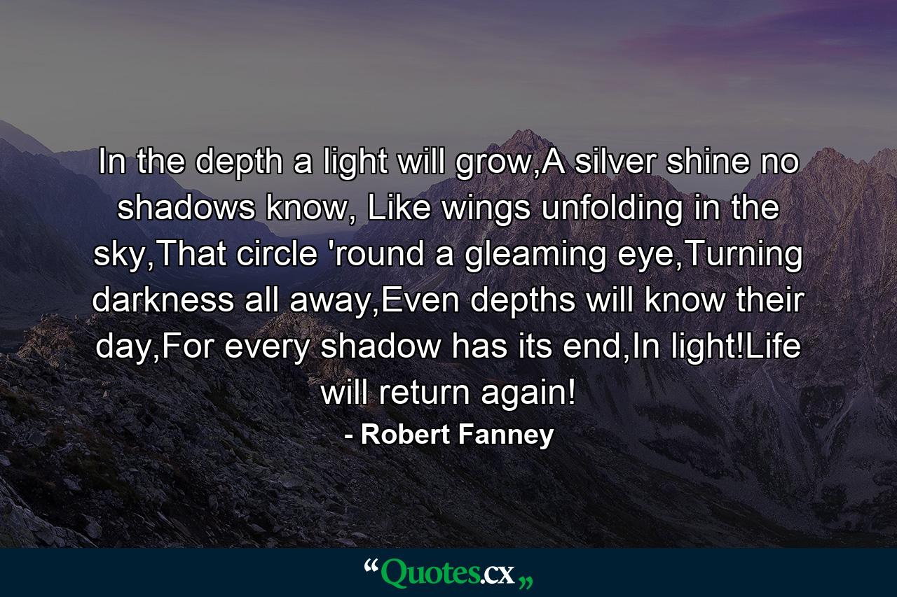 In the depth a light will grow,A silver shine no shadows know, Like wings unfolding in the sky,That circle 'round a gleaming eye,Turning darkness all away,Even depths will know their day,For every shadow has its end,In light!Life will return again! - Quote by Robert Fanney