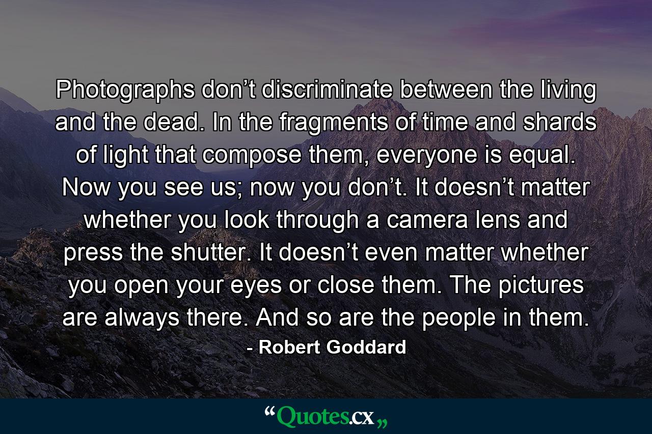 Photographs don’t discriminate between the living and the dead. In the fragments of time and shards of light that compose them, everyone is equal. Now you see us; now you don’t. It doesn’t matter whether you look through a camera lens and press the shutter. It doesn’t even matter whether you open your eyes or close them. The pictures are always there. And so are the people in them. - Quote by Robert Goddard