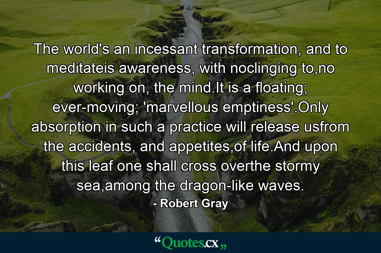 The world's an incessant transformation, and to meditateis awareness, with noclinging to,no working on, the mind.It is a floating; ever-moving; 'marvellous emptiness'.Only absorption in such a practice will release usfrom the accidents, and appetites,of life.And upon this leaf one shall cross overthe stormy sea,among the dragon-like waves. - Quote by Robert Gray