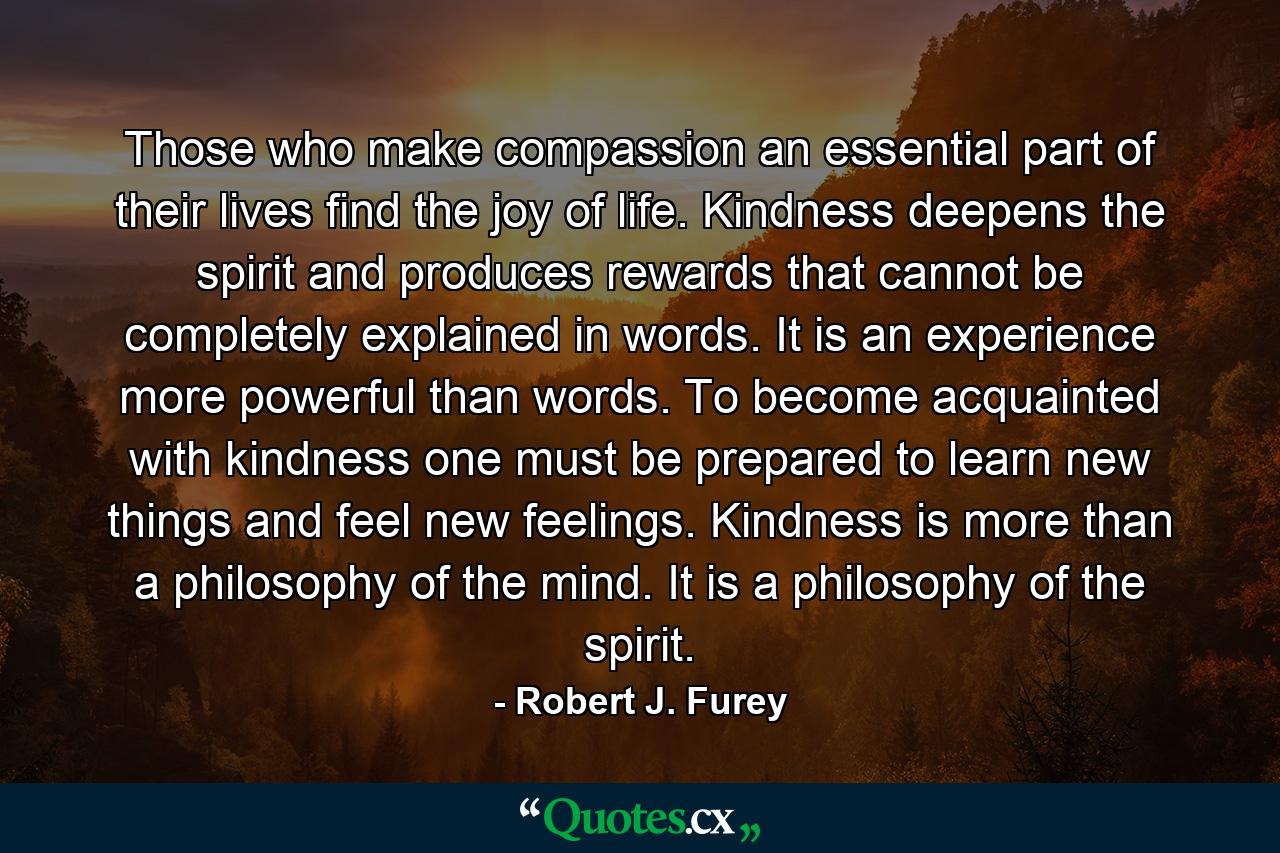 Those who make compassion an essential part of their lives find the joy of life. Kindness deepens the spirit and produces rewards that cannot be completely explained in words. It is an experience more powerful than words. To become acquainted with kindness one must be prepared to learn new things and feel new feelings. Kindness is more than a philosophy of the mind. It is a philosophy of the spirit. - Quote by Robert J. Furey