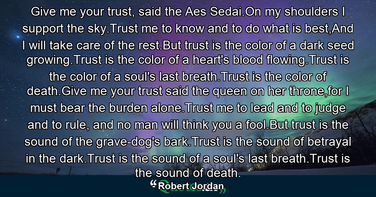 Give me your trust, said the Aes Sedai.On my shoulders I support the sky.Trust me to know and to do what is best,And I will take care of the rest.But trust is the color of a dark seed growing.Trust is the color of a heart's blood flowing.Trust is the color of a soul's last breath.Trust is the color of death.Give me your trust said the queen on her throne,for I must bear the burden alone.Trust me to lead and to judge and to rule, and no man will think you a fool.But trust is the sound of the grave-dog's bark.Trust is the sound of betrayal in the dark.Trust is the sound of a soul's last breath.Trust is the sound of death. - Quote by Robert Jordan