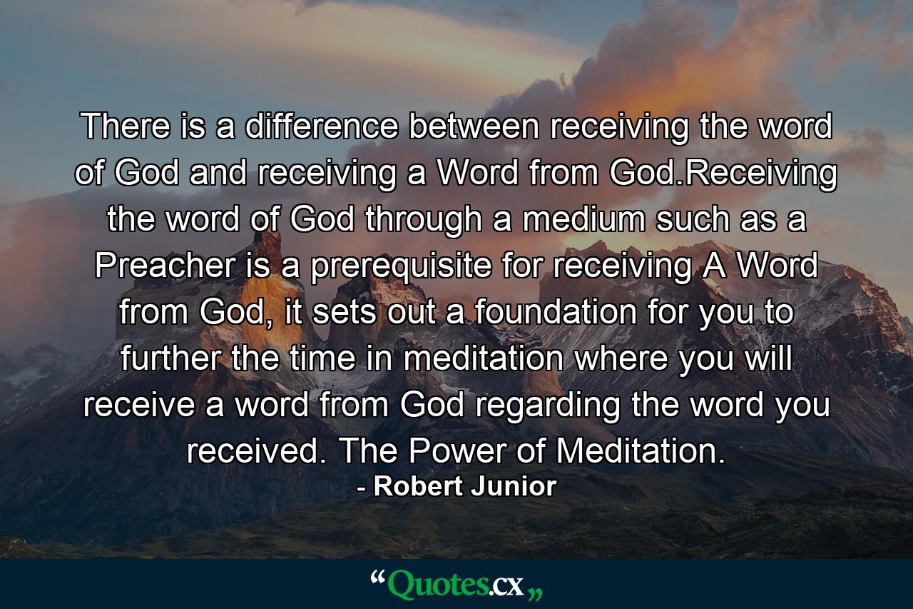 There is a difference between receiving the word of God and receiving a Word from God.Receiving the word of God through a medium such as a Preacher is a prerequisite for receiving A Word from God, it sets out a foundation for you to further the time in meditation where you will receive a word from God regarding the word you received. The Power of Meditation. - Quote by Robert Junior