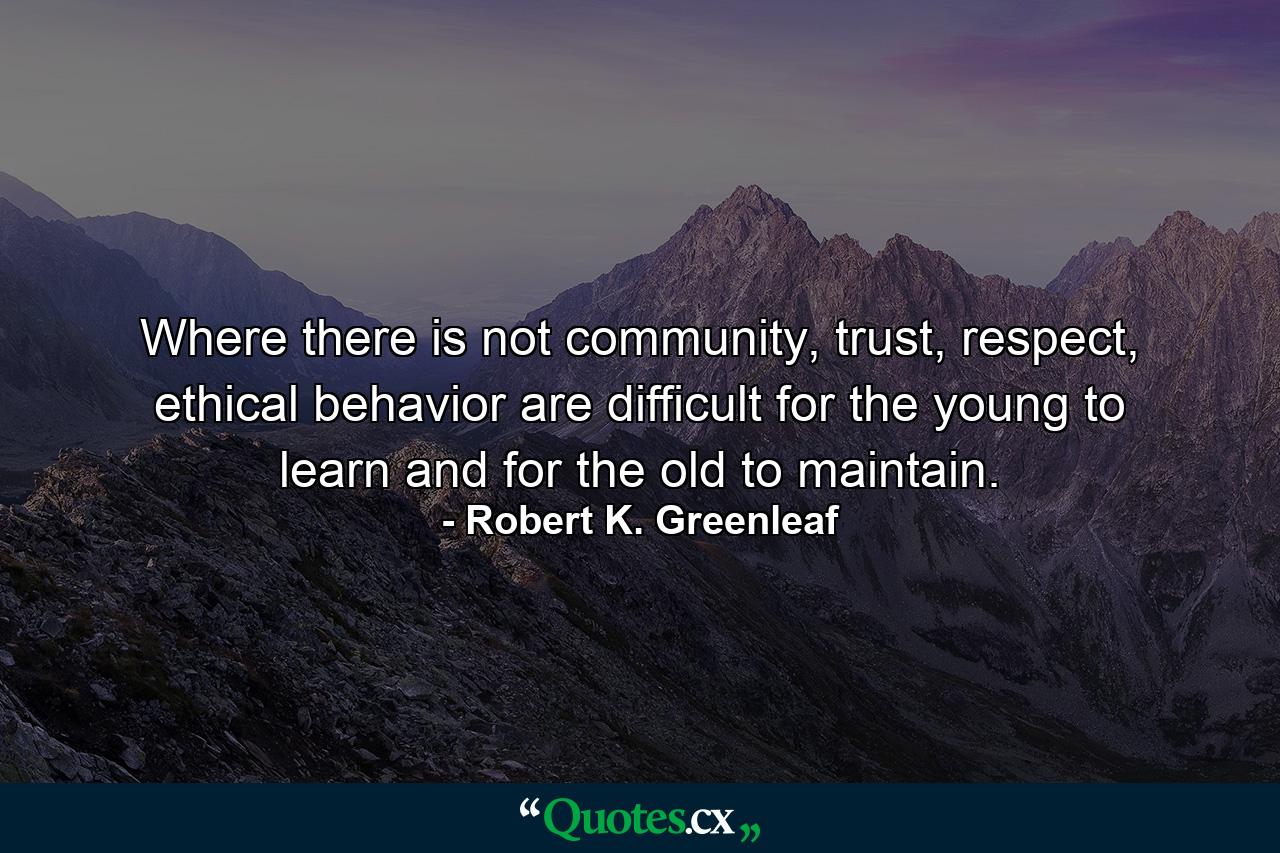 Where there is not community, trust, respect, ethical behavior are difficult for the young to learn and for the old to maintain. - Quote by Robert K. Greenleaf