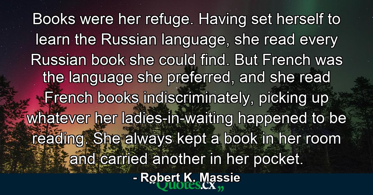 Books were her refuge. Having set herself to learn the Russian language, she read every Russian book she could find. But French was the language she preferred, and she read French books indiscriminately, picking up whatever her ladies-in-waiting happened to be reading. She always kept a book in her room and carried another in her pocket. - Quote by Robert K. Massie