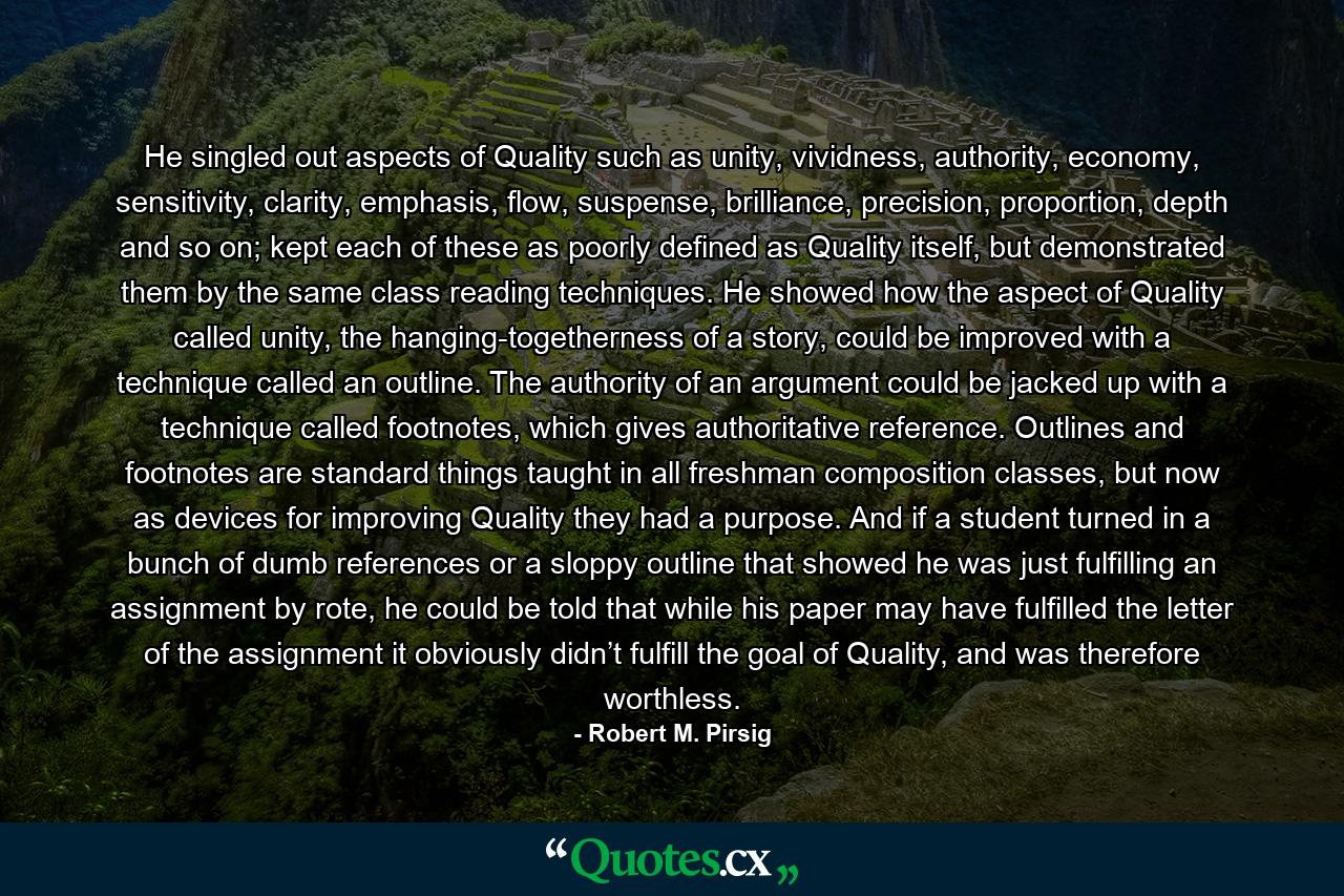 He singled out aspects of Quality such as unity, vividness, authority, economy, sensitivity, clarity, emphasis, flow, suspense, brilliance, precision, proportion, depth and so on; kept each of these as poorly defined as Quality itself, but demonstrated them by the same class reading techniques. He showed how the aspect of Quality called unity, the hanging-togetherness of a story, could be improved with a technique called an outline. The authority of an argument could be jacked up with a technique called footnotes, which gives authoritative reference. Outlines and footnotes are standard things taught in all freshman composition classes, but now as devices for improving Quality they had a purpose. And if a student turned in a bunch of dumb references or a sloppy outline that showed he was just fulfilling an assignment by rote, he could be told that while his paper may have fulfilled the letter of the assignment it obviously didn’t fulfill the goal of Quality, and was therefore worthless. - Quote by Robert M. Pirsig