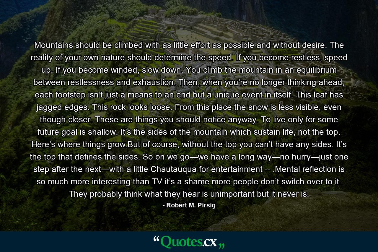 Mountains should be climbed with as little effort as possible and without desire. The reality of your own nature should determine the speed. If you become restless, speed up. If you become winded, slow down. You climb the mountain in an equilibrium between restlessness and exhaustion. Then, when you’re no longer thinking ahead, each footstep isn’t just a means to an end but a unique event in itself. This leaf has jagged edges. This rock looks loose. From this place the snow is less visible, even though closer. These are things you should notice anyway. To live only for some future goal is shallow. It’s the sides of the mountain which sustain life, not the top. Here’s where things grow.But of course, without the top you can’t have any sides. It’s the top that defines the sides. So on we go—we have a long way—no hurry—just one step after the next—with a little Chautauqua for entertainment -- .Mental reflection is so much more interesting than TV it’s a shame more people don’t switch over to it. They probably think what they hear is unimportant but it never is. - Quote by Robert M. Pirsig