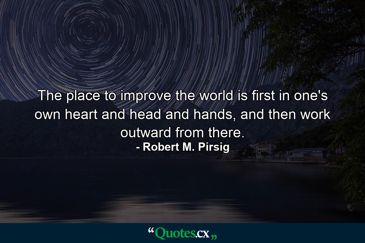 The place to improve the world is first in one's own heart and head and hands, and then work outward from there. - Quote by Robert M. Pirsig