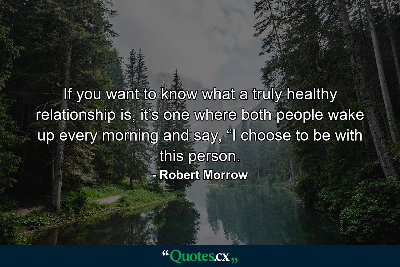 If you want to know what a truly healthy relationship is, it’s one where both people wake up every morning and say, “I choose to be with this person. - Quote by Robert Morrow